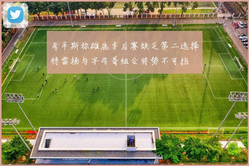考辛斯称雄鹿季后赛缺乏第二选择特雷杨与字母哥组合将势不可挡