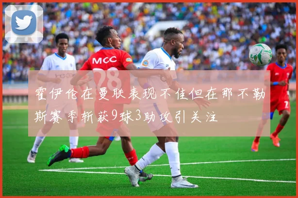 霍伊伦在曼联表现不佳但在那不勒斯赛季斩获9球3助攻引关注