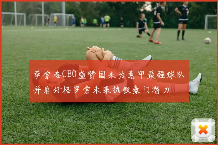 萨索洛CEO盛赞国米为意甲最强球队并看好格罗索未来执教豪门潜力