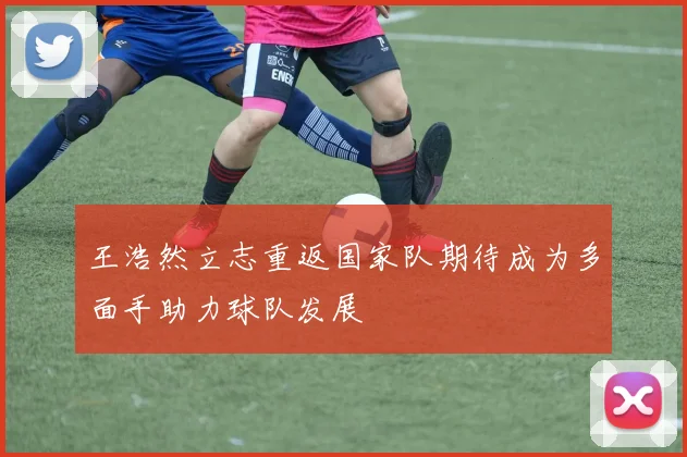 王浩然立志重返国家队期待成为多面手助力球队发展