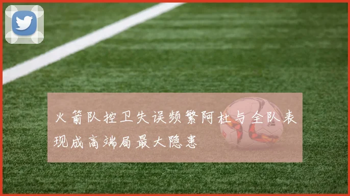 火箭队控卫失误频繁阿杜与全队表现成高端局最大隐患