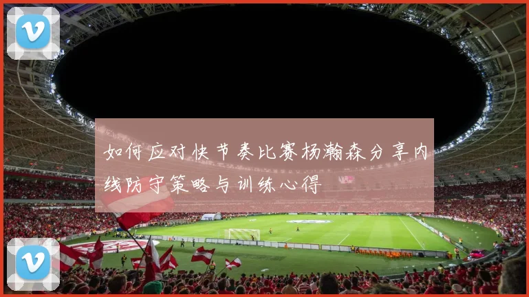如何应对快节奏比赛杨瀚森分享内线防守策略与训练心得