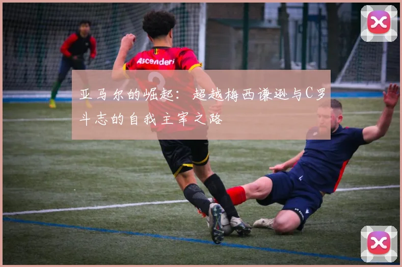 亚马尔的崛起：超越梅西谦逊与C罗斗志的自我主宰之路