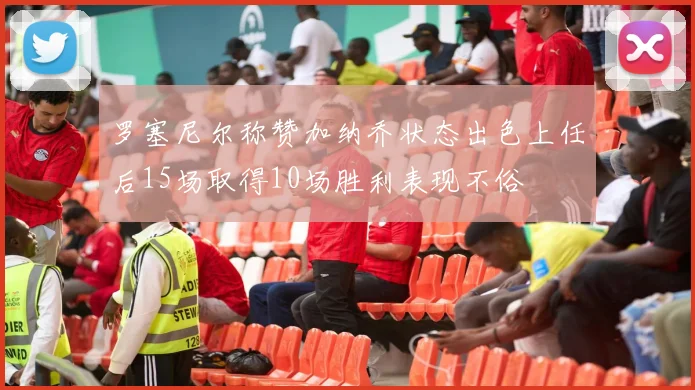 罗塞尼尔称赞加纳乔状态出色上任后15场取得10场胜利表现不俗