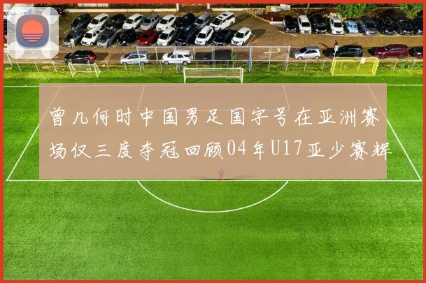 曾几何时中国男足国字号在亚洲赛场仅三度夺冠回顾04年U17亚少赛辉煌时刻