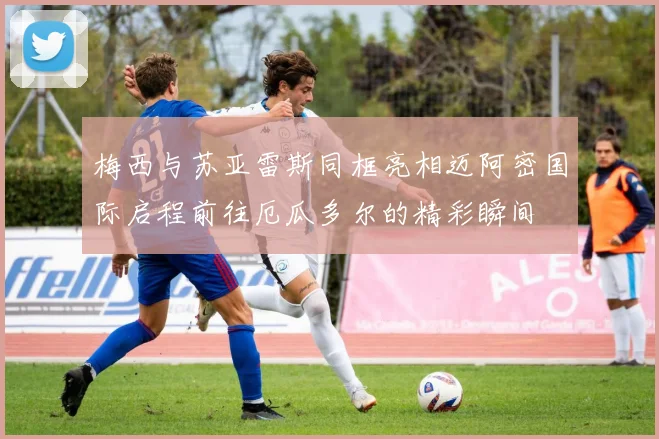 梅西与苏亚雷斯同框亮相迈阿密国际启程前往厄瓜多尔的精彩瞬间