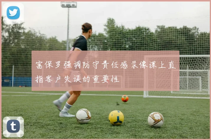 富保罗强调防守责任感录像课上直指客户失误的重要性