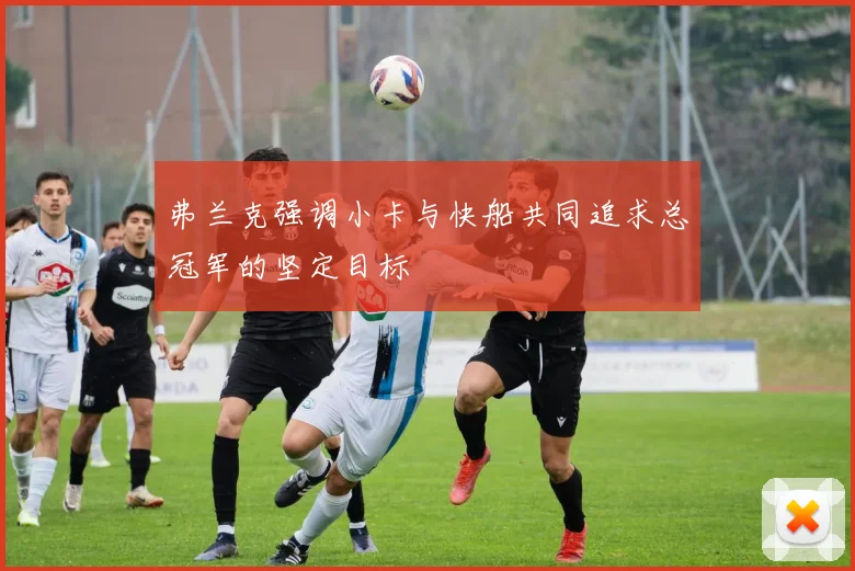 弗兰克强调小卡与快船共同追求总冠军的坚定目标