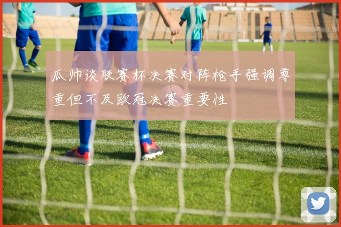瓜帅谈联赛杯决赛对阵枪手强调尊重但不及欧冠决赛重要性