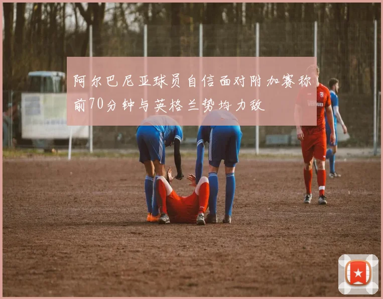 阿尔巴尼亚球员自信面对附加赛称前70分钟与英格兰势均力敌