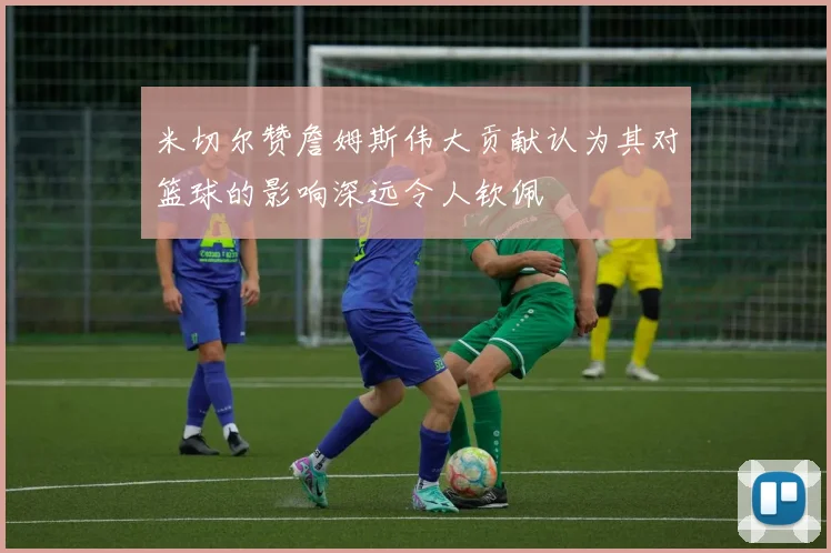 米切尔赞詹姆斯伟大贡献认为其对篮球的影响深远令人钦佩