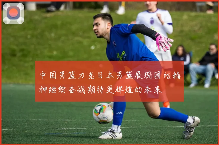 中国男篮力克日本男篮展现团结精神继续奋战期待更辉煌的未来