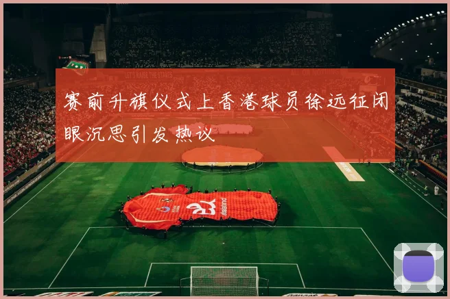 赛前升旗仪式上香港球员徐远征闭眼沉思引发热议