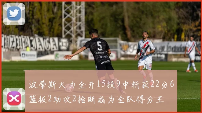 波蒂斯火力全开15投9中斩获22分6篮板2助攻2抢断成为全队得分王