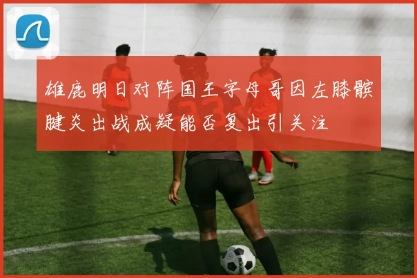雄鹿明日对阵国王字母哥因左膝髌腱炎出战成疑能否复出引关注