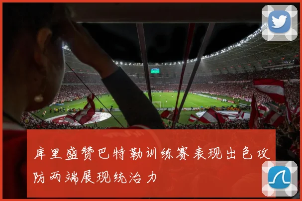 库里盛赞巴特勒训练赛表现出色攻防两端展现统治力