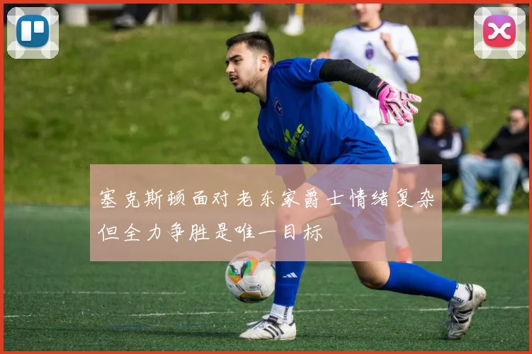 塞克斯顿面对老东家爵士情绪复杂但全力争胜是唯一目标