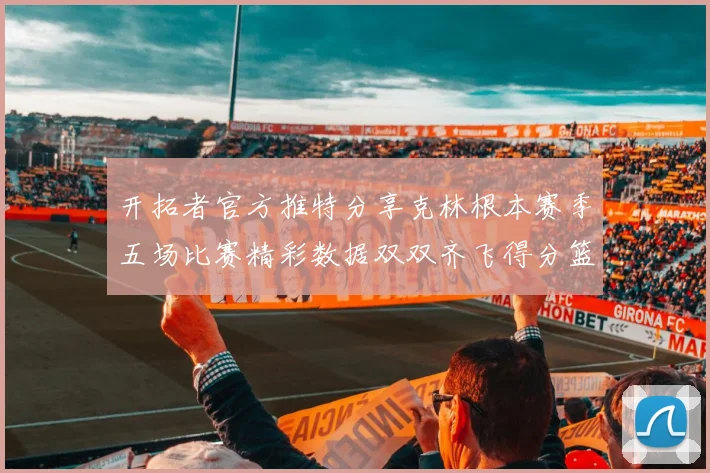 开拓者官方推特分享克林根本赛季五场比赛精彩数据双双齐飞得分篮板全能表现