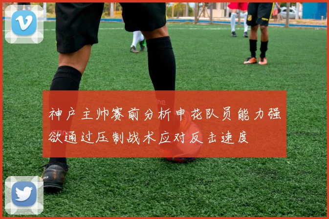神户主帅赛前分析申花队员能力强欲通过压制战术应对反击速度