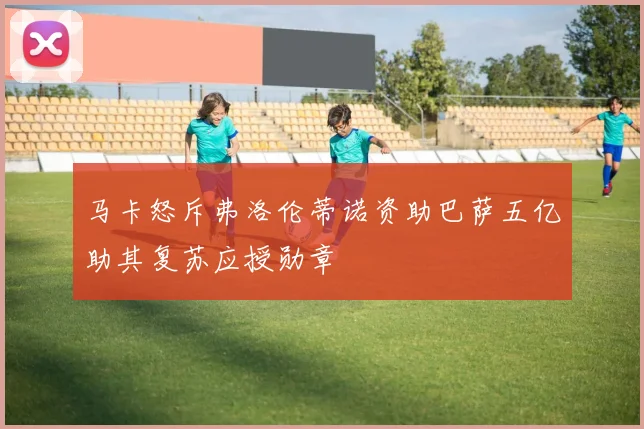 马卡怒斥弗洛伦蒂诺资助巴萨五亿助其复苏应授勋章